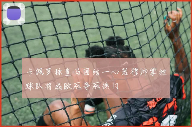 卡佩罗称皇马团结一心若穆帅掌控球队将成欧冠争冠热门