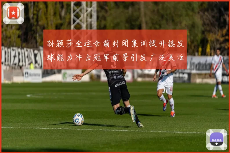 孙颖莎全运会前封闭集训提升接发球能力冲击冠军前景引发广泛关注