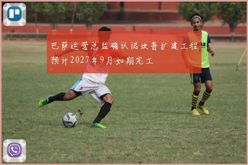 巴萨运营总监确认诺坎普扩建工程预计2027年9月如期完工