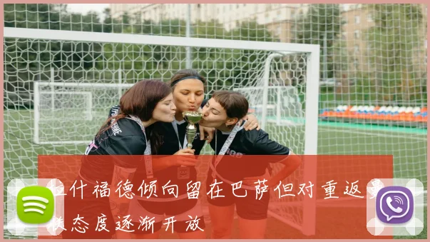 拉什福德倾向留在巴萨但对重返曼联态度逐渐开放
