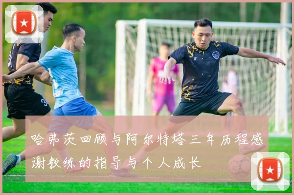 哈弗茨回顾与阿尔特塔三年历程感谢教练的指导与个人成长