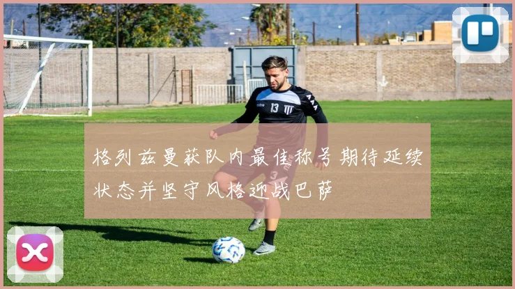 格列兹曼获队内最佳称号期待延续状态并坚守风格迎战巴萨