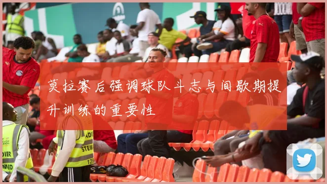 莫拉赛后强调球队斗志与间歇期提升训练的重要性