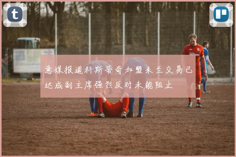 意媒报道科斯蒂奇加盟米兰交易已达成副主席强烈反对未能阻止