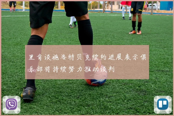 里肯谈施洛特贝克续约进展表示俱乐部将持续努力推动谈判