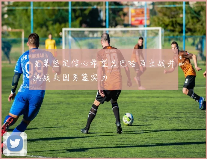 克莱坚定信心希望为巴哈马出战并挑战美国男篮实力